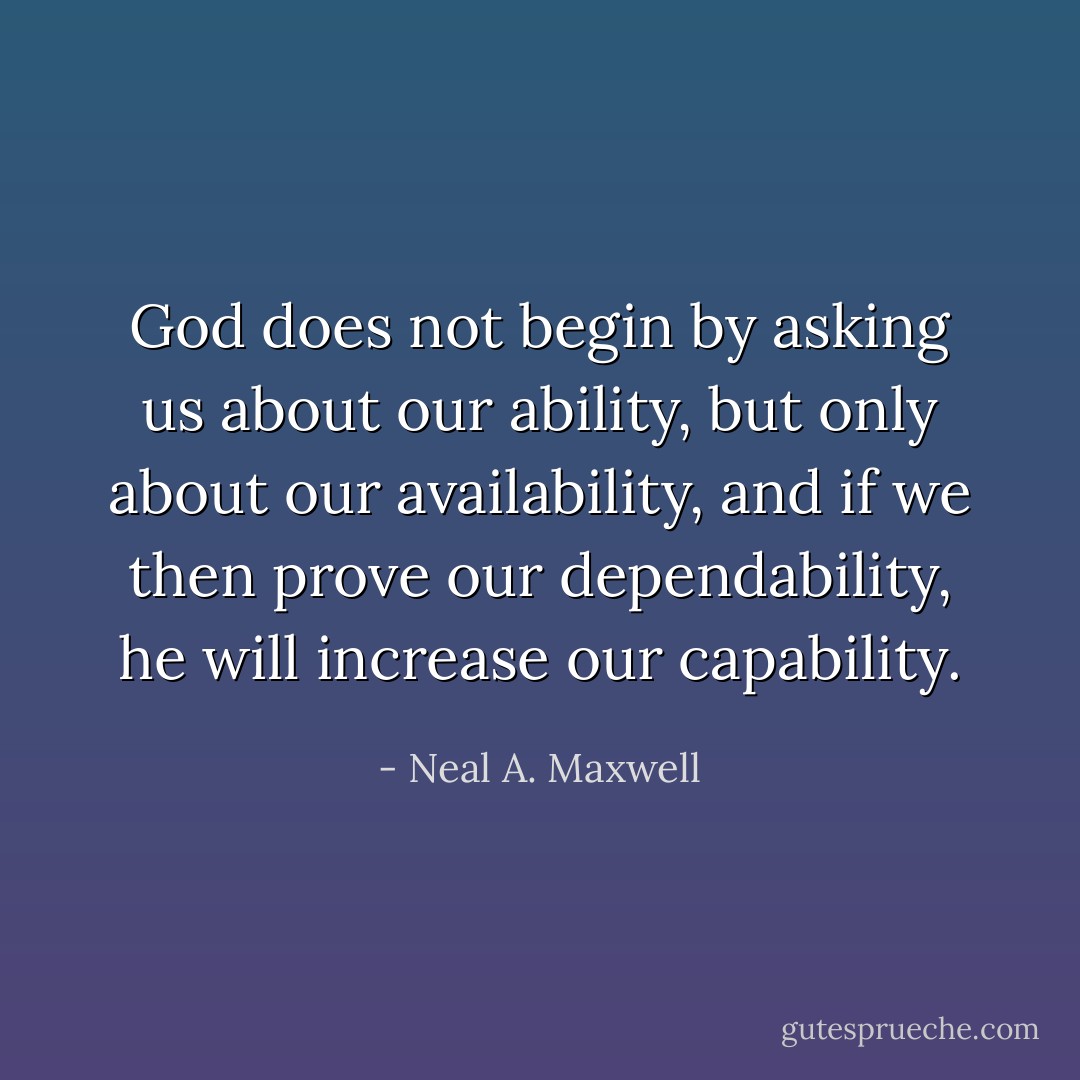 God does not begin by asking us about our ability, but only about our availability, and if we then prove our dependability, he will increase our capability. - Neal A. Maxwell