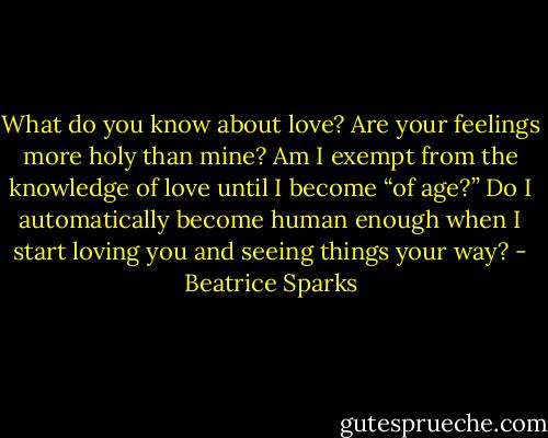 What do you know about love? Are your feelings more holy than mine? Am I exempt from the knowledge of love until I become “of age?” Do I automatically become human enough when I start loving you and seeing things your way? - Beatrice Sparks