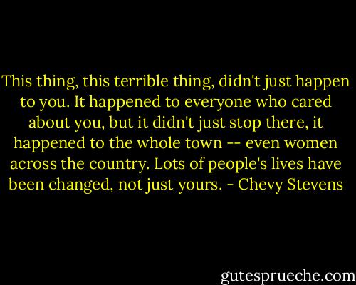 This thing, this terrible thing, didn't just happen to you. It happened to everyone who cared about you, but it didn't just stop there, it happened to the whole town -- even women across the country. Lots of people's lives have been changed, not just yours. - Chevy Stevens