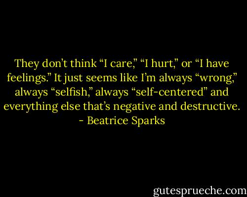 They don’t think “I care,” “I hurt,” or “I have feelings.” It just seems like I’m always “wrong,” always “selfish,” always “self-centered” and everything else that’s negative and destructive. - Beatrice Sparks