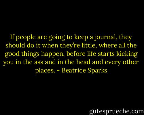 If people are going to keep a journal, they should do it when they’re little, where all the good things happen, before life starts kicking you in the ass and in the head and every other places. - Beatrice Sparks