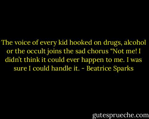 The voice of every kid hooked on drugs, alcohol or the occult joins the sad chorus “Not me! I didn’t think it could ever happen to me. I was sure I could handle it. - Beatrice Sparks