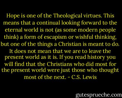 Hope is one of the Theological virtues. This means that a continual looking forward to the eternal world is not (as some modern people think) a form of escapism or wishful thinking, but one of the things a Christian is meant to do. It does not mean that we are to leave the present world as it is. If you read history you will find that the Christians who did most for the present world were just those who thought most of the next. - C.S. Lewis