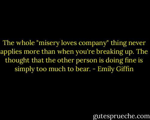 The whole "misery loves company"<br />thing never applies more than when you're breaking up. The thought that the<br />other person is doing fine is simply too much to bear. - Emily Giffin