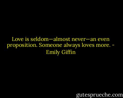 Love is seldom—almost never—an even proposition. Someone always<br />loves more. - Emily Giffin