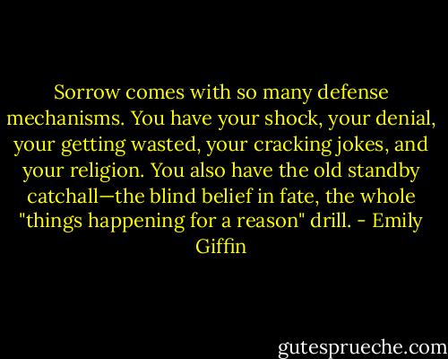 Sorrow comes with so many defense mechanisms. You have your shock, your<br />denial, your getting wasted, your cracking jokes, and your religion. You also<br />have the old standby catchall—the blind belief in fate, the whole "things<br />happening for a reason" drill. - Emily Giffin