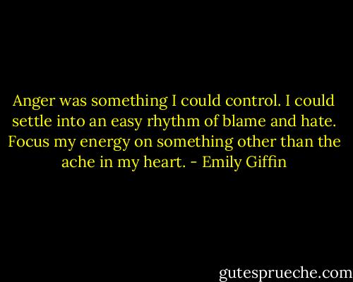 Anger was something I could control. I could settle into an easy rhythm of blame<br />and hate. Focus my energy on something other than the ache in my heart. - Emily Giffin