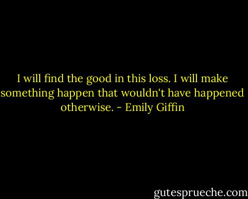 I will find the good in this loss. I will make something<br />happen that wouldn't have happened otherwise. - Emily Giffin