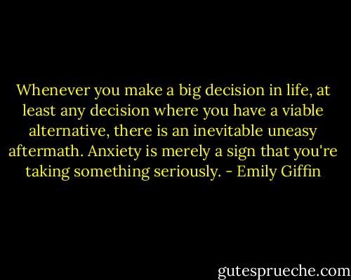 Whenever you make a big decision in life, at least any decision<br />where you have a viable alternative, there is an inevitable uneasy aftermath.<br />Anxiety is merely a sign that you're taking something seriously. - Emily Giffin