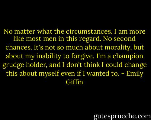 No matter what the<br />circumstances. I am more like most men in this regard. No second chances. It's<br />not so much about morality, but about my inability to forgive. I'm a champion<br />grudge holder, and I don't think I could change this about myself even if I<br />wanted to. - Emily Giffin