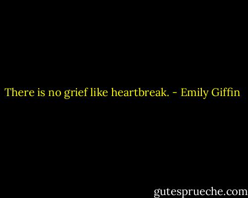 There is no grief like heartbreak. - Emily Giffin
