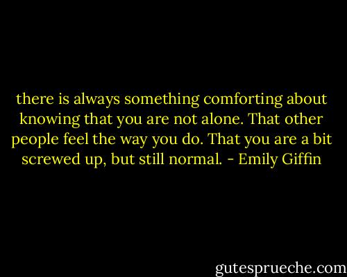 there is always something comforting about knowing that you are not alone. That<br />other people feel the way you do. That you are a bit screwed up, but still normal. - Emily Giffin