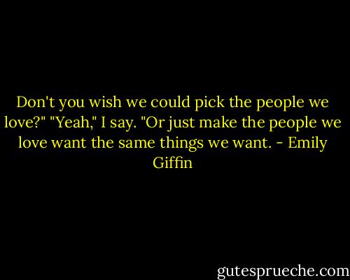 Don't you wish we could pick the<br />people we love?"<br />"Yeah," I say. "Or just make the people we love want the same things we want. - Emily Giffin