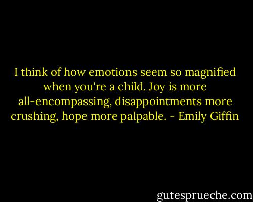 I think of how emotions seem so magnified when you're a child.<br />Joy is more all-encompassing, disappointments more crushing, hope more<br />palpable. - Emily Giffin