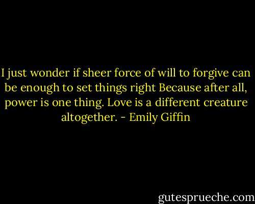 I just wonder if sheer force of will to forgive can be enough to set things right Because after all, power is one thing. Love is a different creature altogether. - Emily Giffin