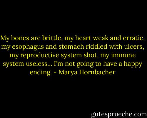 My bones are brittle, my heart weak and erratic, my esophagus and stomach riddled with ulcers, my reproductive system shot, my immune system useless... I'm not going to have a happy ending. - Marya Hornbacher