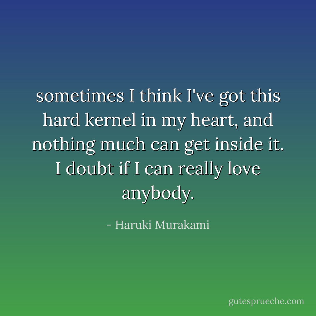sometimes I think I've got this hard kernel in my heart, and nothing much can get inside it. I doubt if I can really love anybody. - Haruki Murakami