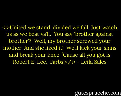 <i>United we stand, divided we fall<br /><br />Just watch us as we beat ya’ll.<br /><br />You say ‘brother against brother’?<br /><br />Well, my brother screwed your mother<br /><br />And she liked it!<br /><br />We’ll kick your shins and break your knee<br /><br />’Cause all you got is Robert E. Lee.<br /><br />Farbs!</i> - Leila Sales