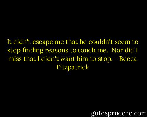 It didn't escape me that he couldn't seem to stop finding reasons to touch me. <br />Nor did I miss that I didn't want him to stop. - Becca Fitzpatrick
