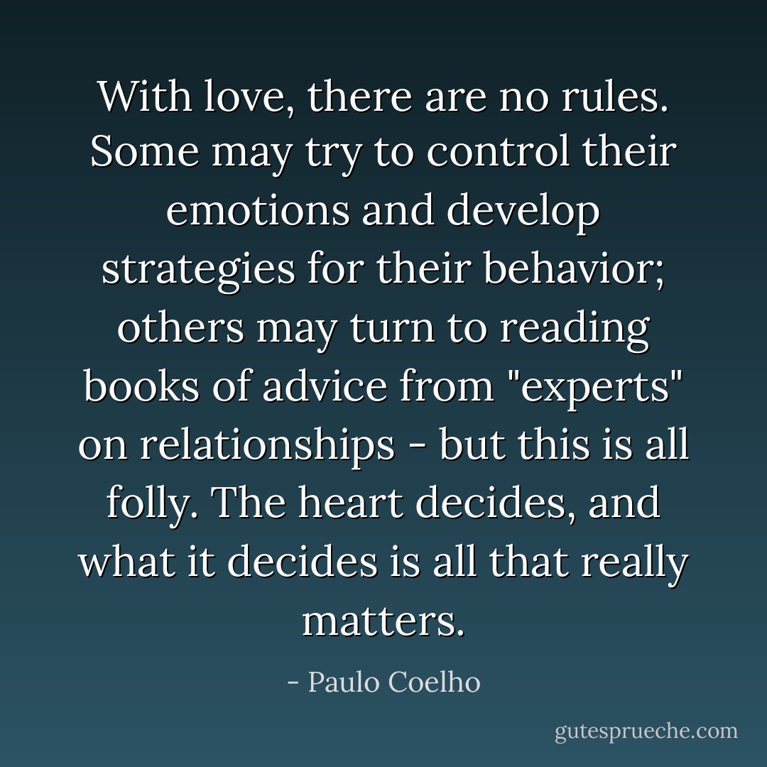 With love, there are no rules. Some may try to control their emotions and develop strategies for their behavior; others may turn to reading books of advice from "experts" on relationships - but this is all folly. The heart decides, and what it decides is all that really matters. - Paulo Coelho