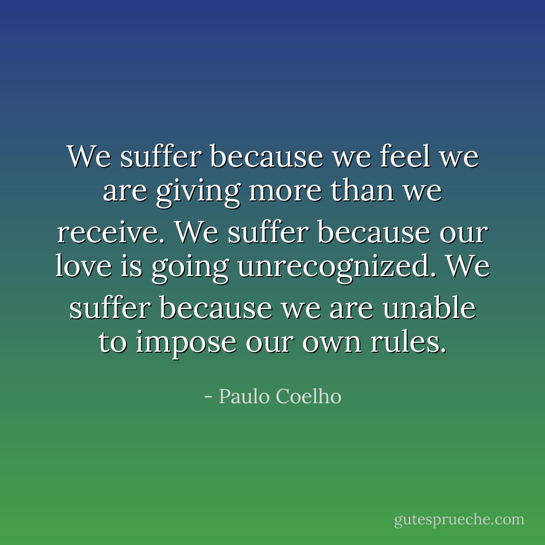 We suffer because we feel we are giving more than we receive. We suffer because our love is going unrecognized. We suffer because we are unable to impose our own rules. - Paulo Coelho