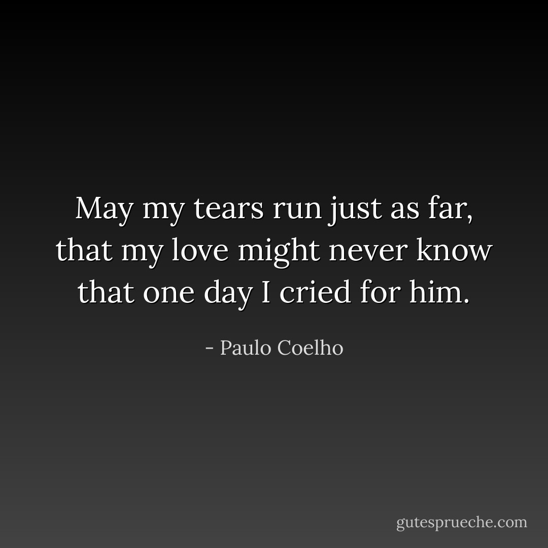 May my tears run just as far, that my love might never know that one day I cried for him. - Paulo Coelho