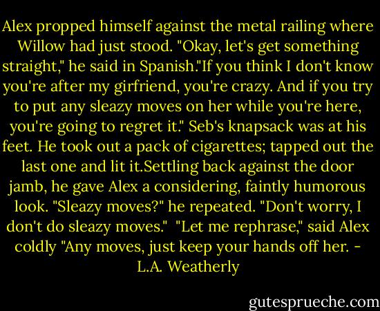 Alex propped himself against the metal railing where Willow had just stood. "Okay, let's get something straight," he said in Spanish."If you think I don't know you're after my girfriend, you're crazy. And if you try to put any sleazy moves on her while you're here, you're going to regret it." Seb's knapsack was at his feet. He took out a pack of cigarettes; tapped out the last one and lit it.Settling back against the door jamb, he gave Alex a considering, faintly humorous look. "Sleazy moves?" he repeated. "Don't worry, I don't do sleazy moves." <br />"Let me rephrase," said Alex coldly "Any moves, just keep your hands off her. - L.A. Weatherly