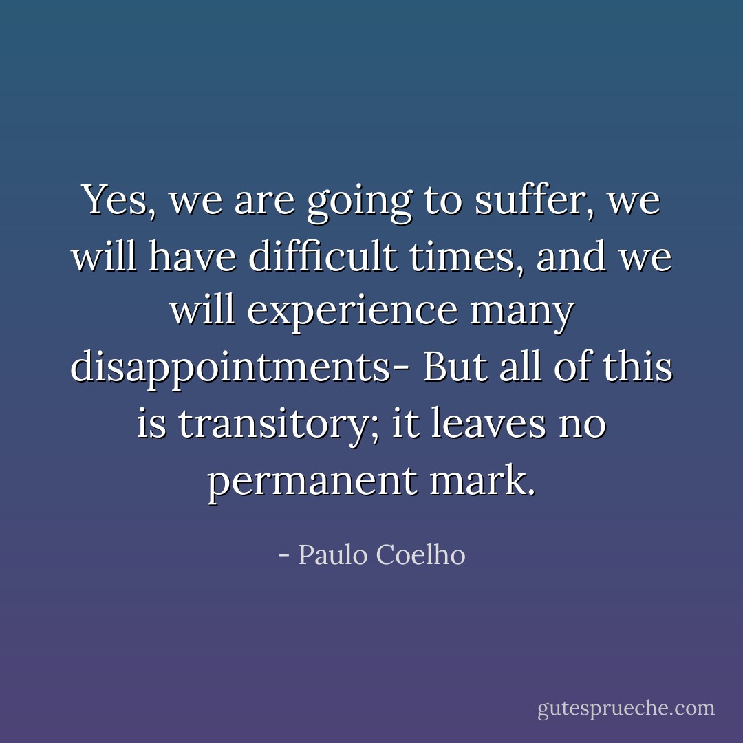 Yes, we are going to suffer, we will have difficult times, and we will experience many disappointments- But all of this is transitory; it leaves no permanent mark. - Paulo Coelho