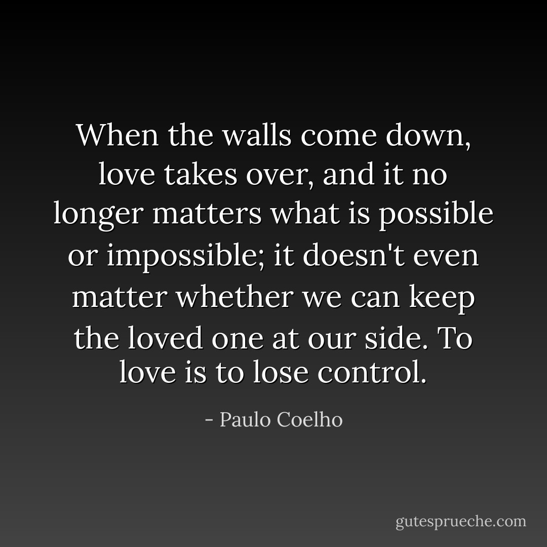 When the walls come down, love takes over, and it no longer matters what is possible or impossible; it doesn't even matter whether we can keep the loved one at our side. To love is to lose control. - Paulo Coelho