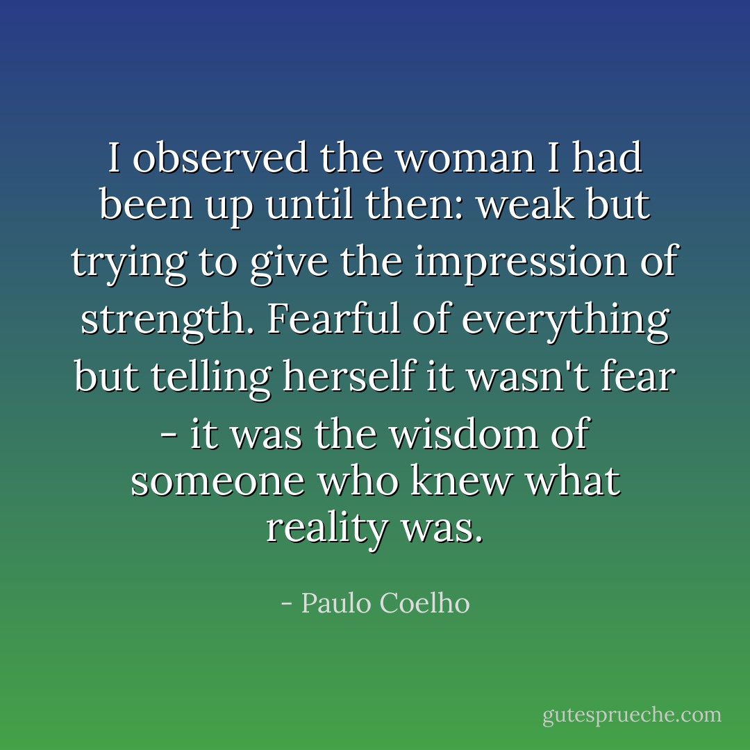 I observed the woman I had been up until then: weak but trying to give the impression of strength. Fearful of everything but telling herself it wasn't fear - it was the wisdom of someone who knew what reality was. - Paulo Coelho