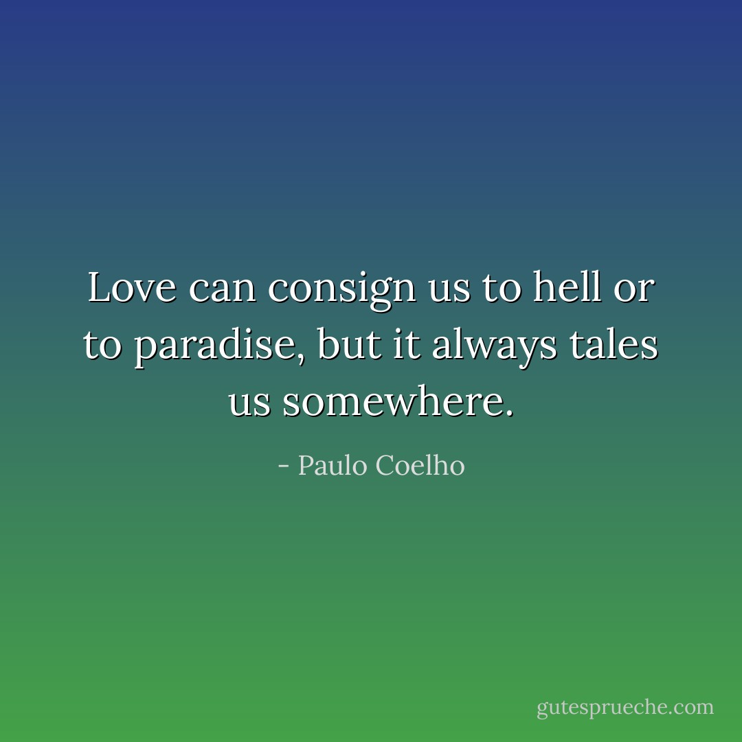 Love can consign us to hell or to paradise, but it always tales us somewhere. - Paulo Coelho