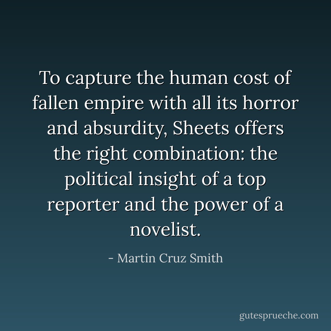 To capture the human cost of fallen empire with all its horror and absurdity, Sheets offers the right combination: the political insight of a top reporter and the power of a novelist. - Martin Cruz Smith