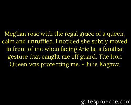 Meghan rose with the regal grace of a queen, calm and unruffled. I noticed she subtly moved in front of me when facing Ariella, a familiar gesture that caught me off guard. The Iron Queen was protecting me. - Julie Kagawa