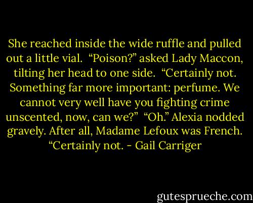She reached inside the wide ruffle and pulled out a little vial. <br />“Poison?” asked Lady Maccon, tilting her head to one side. <br />“Certainly not. Something far more important: perfume. We cannot very well have you fighting crime unscented, now, can we?” <br />“Oh.” Alexia nodded gravely. After all, Madame Lefoux was French. “Certainly not. - Gail Carriger