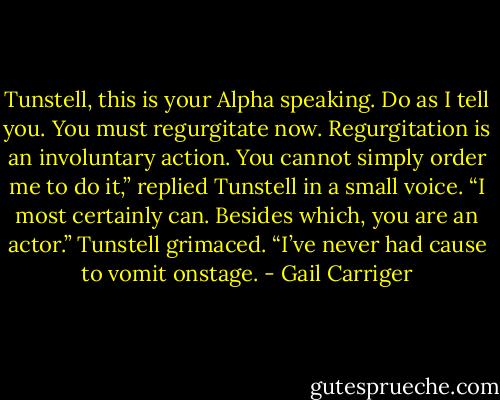 Tunstell, this is your Alpha speaking. Do as I tell you. You must regurgitate now.<br />Regurgitation is an involuntary action. You cannot simply order me to do it,” replied Tunstell in a small voice.<br />“I most certainly can. Besides which, you are an actor.”<br />Tunstell grimaced. “I’ve never had cause to vomit onstage. - Gail Carriger