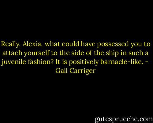 Really, Alexia, what could have possessed you to attach yourself to the side of the ship in such a juvenile fashion? It is positively barnacle-like. - Gail Carriger