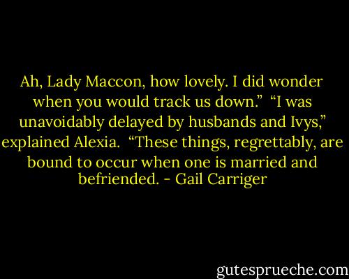 Ah, Lady Maccon, how lovely. I did wonder when you would track us down.” <br />“I was unavoidably delayed by husbands and Ivys,” explained Alexia. <br />“These things, regrettably, are bound to occur when one is married and befriended. - Gail Carriger