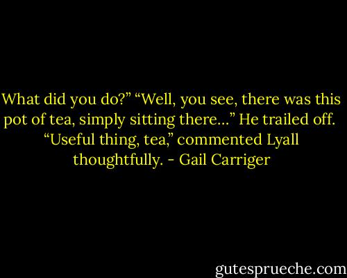 What did you do?” “Well, you see, there was this pot of tea, simply sitting there…” He trailed off.<br /> “Useful thing, tea,” commented Lyall thoughtfully. - Gail Carriger