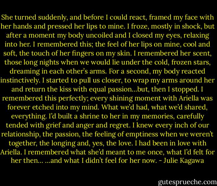 She turned suddenly, and before I could react, framed my face with her hands and pressed her lips to mine.<br />I froze, mostly in shock, but after a moment my body uncoiled and I closed my eyes, relaxing into her. I remembered this; the feel of her lips on mine,<br />cool and soft, the touch of her fingers on my skin. I remembered her scent, those long nights when we would lie under the cold, frozen stars,<br />dreaming in each other’s arms.<br />For a second, my body reacted instinctively. I started to pull us closer, to wrap my arms around her and return the kiss with equal passion…but, then<br />I stopped.<br />I remembered this perfectly; every shining moment with Ariella was forever etched into my mind. What we’d had, what we’d shared, everything. I’d<br />built a shrine to her in my memories, carefully tended with grief and anger and regret. I knew every inch of our relationship, the passion, the feeling<br />of emptiness when we weren’t together, the longing and, yes, the love. I had been in love with Ariella. I remembered what she’d meant to me once,<br />what I’d felt for her then…<br />…and what I didn’t feel for her now. - Julie Kagawa