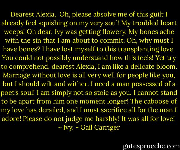 Dearest Alexia,<br /> Oh, please absolve me of this guilt I already feel squishing on my very soul! My troubled heart weeps! Oh dear, Ivy was getting flowery. My bones ache with the sin that I am about to commit. Oh, why must I have bones? I have lost myself to this transplanting love. You could not possibly understand how this feels! Yet try to comprehend, dearest Alexia, I am like a delicate bloom. Marriage without love is all very well for people like you, but I should wilt and wither. I need a man possessed of a poet’s soul! I am simply not so stoic as you. I cannot stand to be apart from him one moment longer! The caboose of my love has derailed, and I must sacrifice all for the man I adore! Please do not judge me harshly! It was all for love! <br />~ Ivy. - Gail Carriger