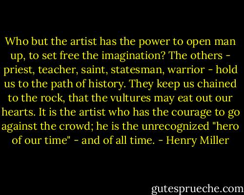 Who but the artist has the power to open man up, to set free the imagination? The others - priest, teacher, saint, statesman, warrior - hold us to the path of history. They keep us chained to the rock, that the vultures may eat out our hearts. It is the artist who has the courage to go against the crowd; he is the unrecognized "hero of our time" - and of all time. - Henry Miller