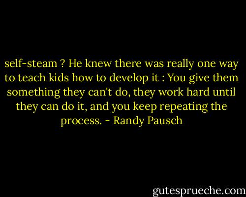 self-steam ? He knew there was really one way to teach kids how to develop it : You give them something they can't do, they work hard until they can do it, and you keep repeating the process. - Randy Pausch