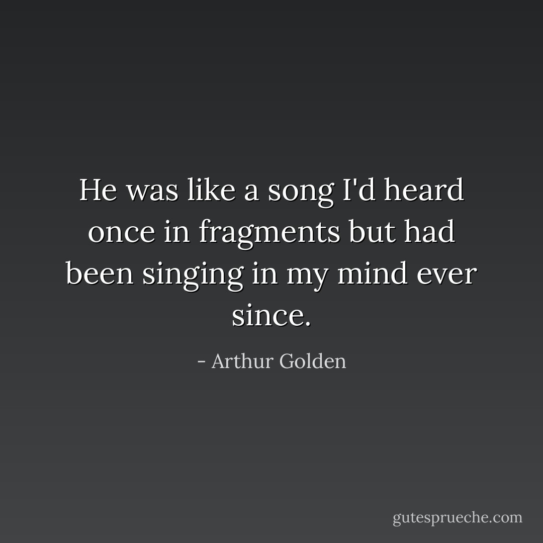 He was like a song I'd heard once in fragments but had been singing in my mind ever since. - Arthur Golden