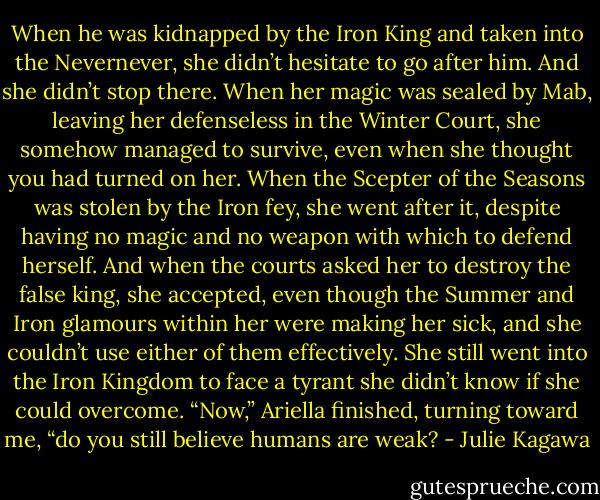 When he was kidnapped by the Iron King and taken into the Nevernever, she didn’t hesitate to go after him. And she didn’t stop there. When her magic was sealed by Mab, leaving her defenseless in the Winter Court, she somehow managed to survive, even when she thought you had turned on her. When the Scepter of the Seasons was stolen by the Iron fey, she went after it, despite having no magic and no weapon with which to defend herself. And when the courts asked her to destroy the false king, she accepted, even though the Summer and Iron glamours within her were making her sick, and she couldn’t use either of them effectively. She still went into the Iron Kingdom to<br />face a tyrant she didn’t know if she could overcome.<br />“Now,” Ariella finished, turning toward me, “do you still believe humans are weak? - Julie Kagawa
