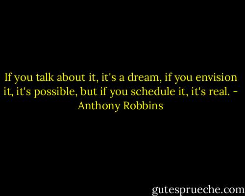 If you talk about it, it's a dream, if you envision it, it's possible, but if you schedule it, it's real. - Anthony Robbins
