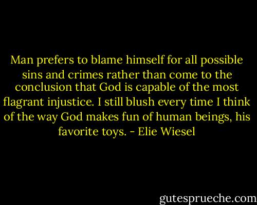 Man prefers to blame himself for all possible sins and crimes rather than come to the conclusion that God is capable of the most flagrant injustice. I still blush every time I think of the way God makes fun of human beings, his favorite toys. - Elie Wiesel