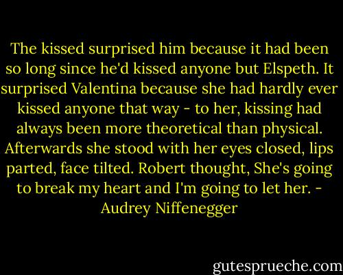 The kissed surprised him because it had been so long since he'd kissed anyone but Elspeth. It surprised Valentina because she had hardly ever kissed anyone that way - to her, kissing had always been more theoretical than physical. Afterwards she stood with her eyes closed, lips parted, face tilted. Robert thought, She's going to break my heart and I'm going to let her. - Audrey Niffenegger
