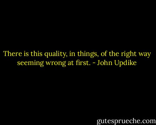 There is this quality, in things, of the right way seeming wrong at first. - John Updike