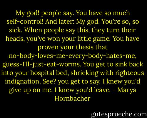 My god! people say. You have so much self-control! And later: My god. You're so, so sick. When people say this, they turn their heads, you've won your little game. You have proven your thesis that no-body-loves-me-every-body-hates-me, guess-I'll-just-eat-worms. You get to sink back into your hospital bed, shrieking with righteous indignation. See? you get to say. I knew you'd give up on me. I knew you'd leave. - Marya Hornbacher