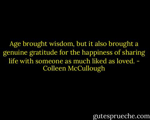 Age brought wisdom, but it also brought a genuine gratitude for the happiness of sharing life with someone as much liked as loved. - Colleen McCullough